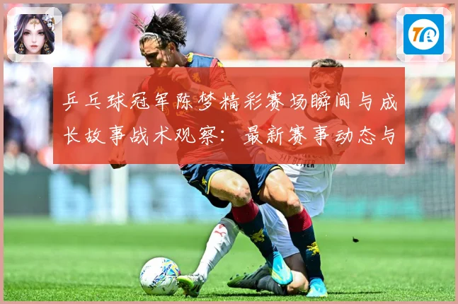 乒乓球冠军陈梦精彩赛场瞬间与成长故事战术观察：最新赛事动态与深度分析
