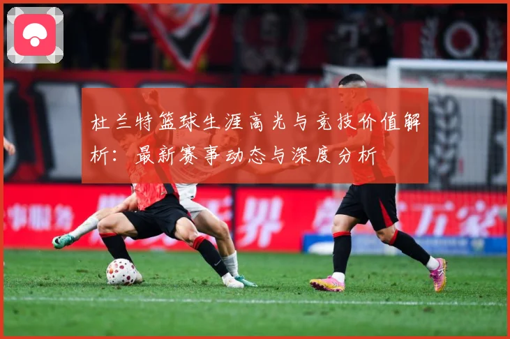 杜兰特篮球生涯高光与竞技价值解析：最新赛事动态与深度分析