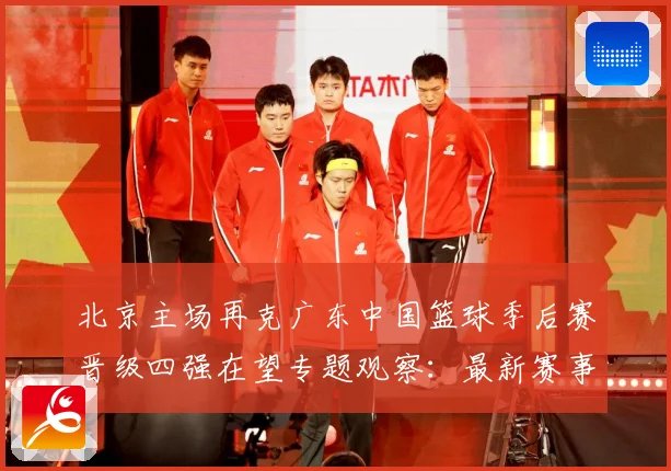 北京主场再克广东中国篮球季后赛晋级四强在望专题观察：最新赛事动态与深度分析