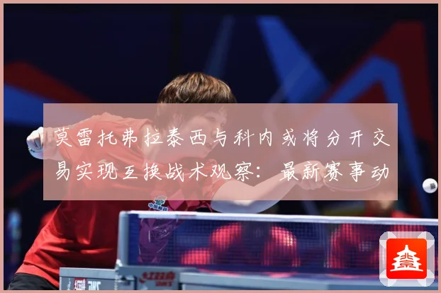 莫雷托弗拉泰西与科内或将分开交易实现互换战术观察：最新赛事动态与深度分析