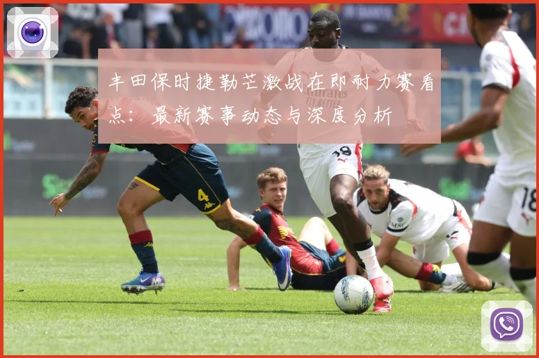 丰田保时捷勒芒激战在即耐力赛看点：最新赛事动态与深度分析