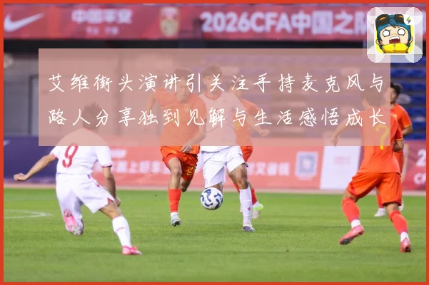 艾维街头演讲引关注手持麦克风与路人分享独到见解与生活感悟成长观察：最新赛事动态与深度分析