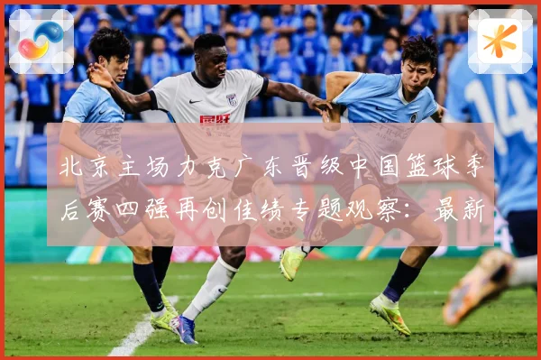 北京主场力克广东晋级中国篮球季后赛四强再创佳绩专题观察：最新赛事动态与深度分析