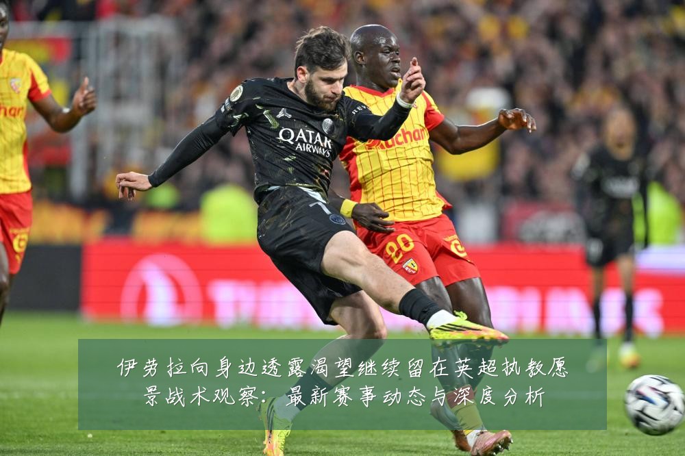 伊劳拉向身边透露渴望继续留在英超执教愿景战术观察：最新赛事动态与深度分析