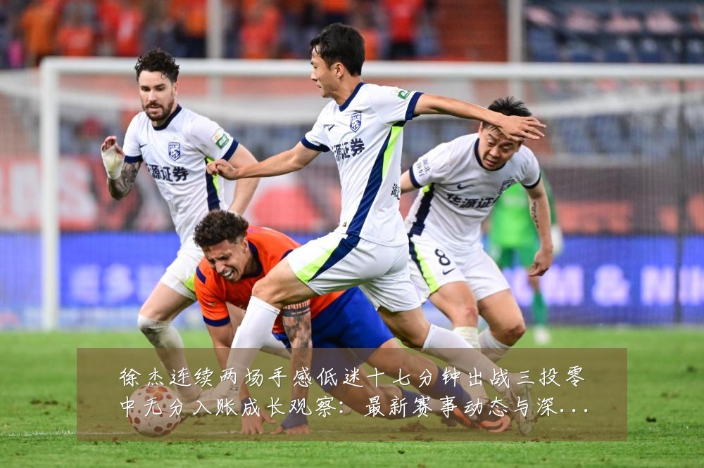 徐杰连续两场手感低迷十七分钟出战三投零中无分入账成长观察:最新赛事动态与深度分析