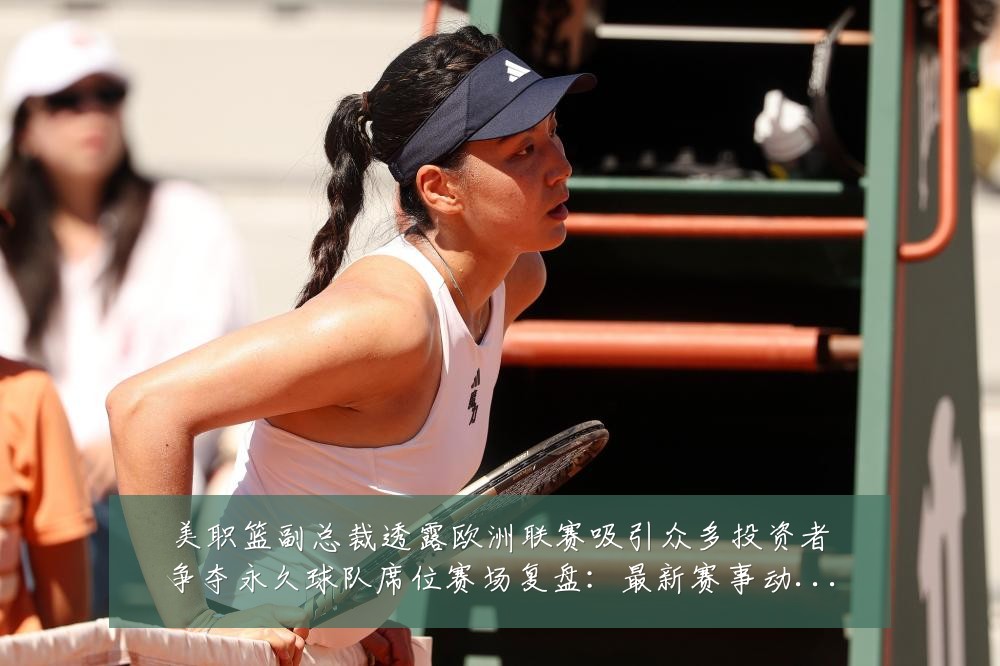 美职篮副总裁透露欧洲联赛吸引众多投资者争夺永久球队席位赛场复盘:最新赛事动态与深度分析