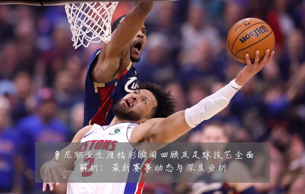鲁尼职业生涯精彩瞬间回顾及足球技艺全面解析：最新赛事动态与深度分析