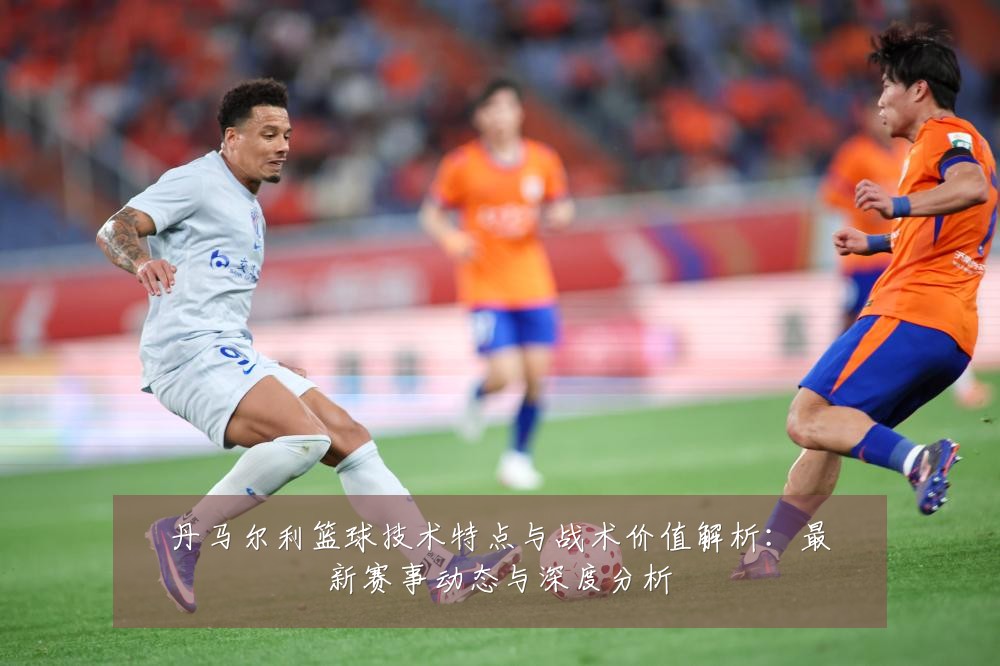 丹马尔利篮球技术特点与战术价值解析:最新赛事动态与深度分析