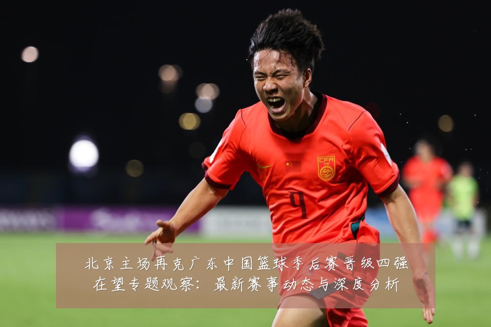 北京主场再克广东中国篮球季后赛晋级四强在望专题观察：最新赛事动态与深度分析